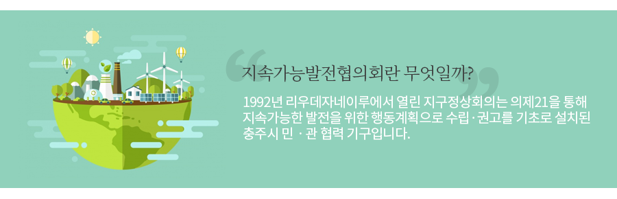 지속가능발전 협의회란?
1992년 리우데자네이루에서 열린 지구정상회의는 의제21을 통해 지속가능한 발전을 위한 행동계획으로 수립·권고를 기초로 설치된 충주시 민ㆍ관 협력 기구입니다.